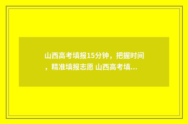 山西高考填报15分钟，把握时间，精准填报志愿 山西高考填报指南电子版