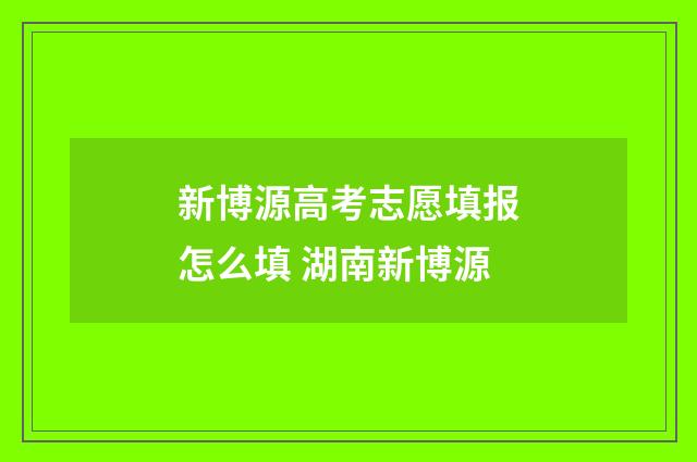 新博源高考志愿填报怎么填 湖南新博源