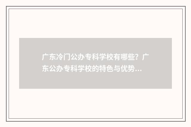 广东冷门公办专科学校有哪些？广东公办专科学校的特色与优势 广东热门大专院校公办