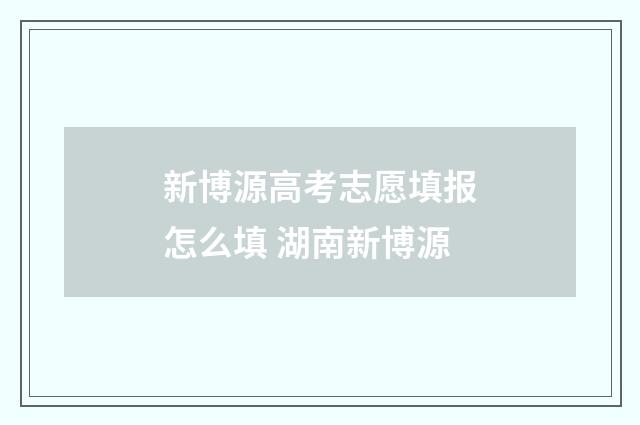 新博源高考志愿填报怎么填 湖南新博源