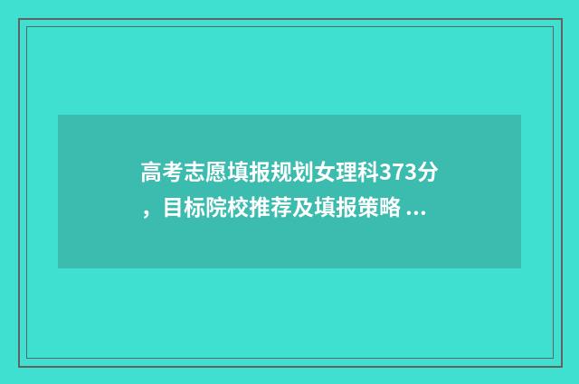 高考志愿填报规划女理科373分，目标院校推荐及填报策略 高考志愿填报规划师