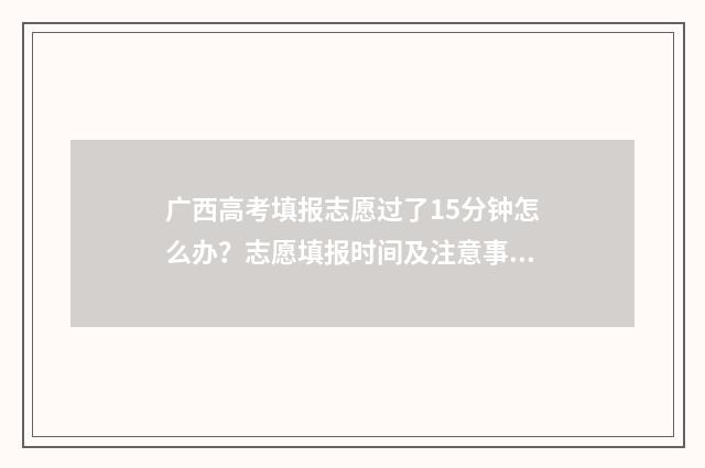 广西高考填报志愿过了15分钟怎么办？志愿填报时间及注意事项 广西高考填报志愿时间和录取时间