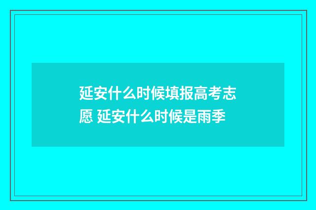 延安什么时候填报高考志愿 延安什么时候是雨季