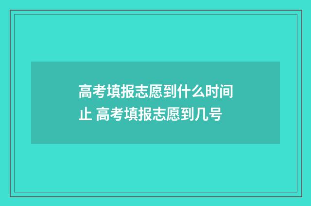 高考填报志愿到什么时间止 高考填报志愿到几号
