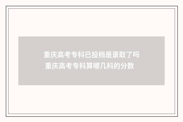 重庆高考专科已投档是录取了吗 重庆高考专科算哪几科的分数