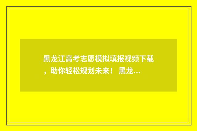 黑龙江高考志愿模拟填报视频下载，助你轻松规划未来！ 黑龙江省高考招生信息网官网