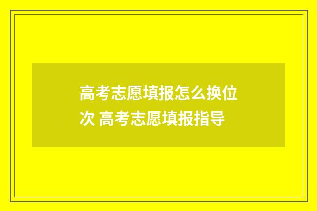 高考志愿填报怎么换位次 高考志愿填报指导