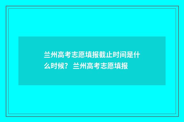兰州高考志愿填报截止时间是什么时候？ 兰州高考志愿填报