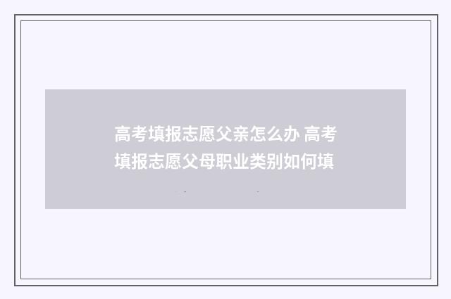 高考填报志愿父亲怎么办 高考填报志愿父母职业类别如何填