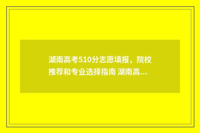 湖南高考510分志愿填报，院校推荐和专业选择指南 湖南高考510分排多少名