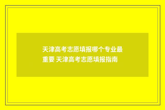 天津高考志愿填报哪个专业最重要 天津高考志愿填报指南