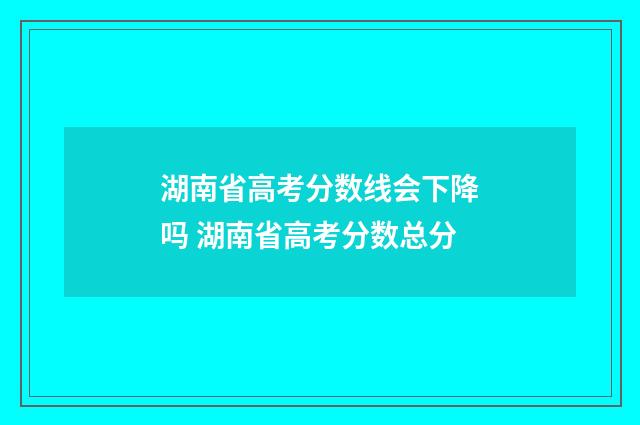 湖南省高考分数线会下降吗 湖南省高考分数总分