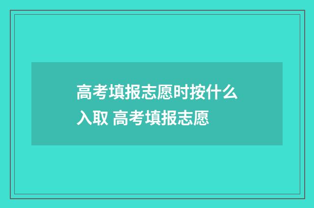 高考填报志愿时按什么入取 高考填报志愿