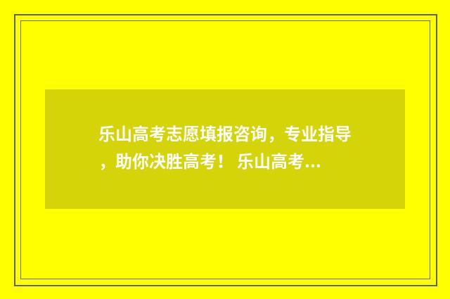乐山高考志愿填报咨询，专业指导，助你决胜高考！ 乐山高考志愿填报系统入口在哪里