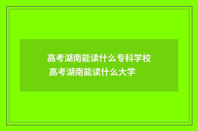 高考湖南能读什么专科学校 高考湖南能读什么大学
