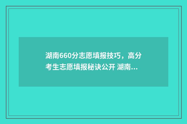 湖南660分志愿填报技巧，高分考生志愿填报秘诀公开 湖南理科660分排名