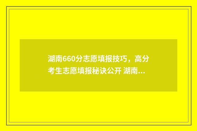 湖南660分志愿填报技巧，高分考生志愿填报秘诀公开 湖南理科660分排名