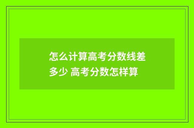 怎么计算高考分数线差多少 高考分数怎样算