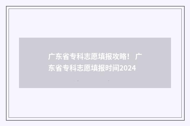 广东省专科志愿填报攻略！ 广东省专科志愿填报时间2024