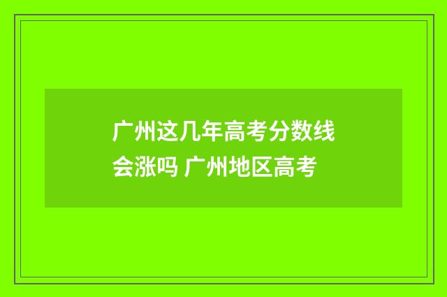 广州这几年高考分数线会涨吗 广州地区高考