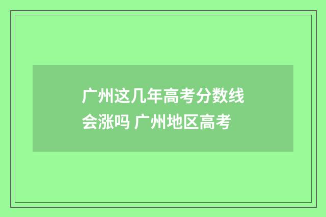 广州这几年高考分数线会涨吗 广州地区高考