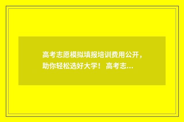 高考志愿模拟填报培训费用公开，助你轻松选好大学！ 高考志愿模拟填报表样本