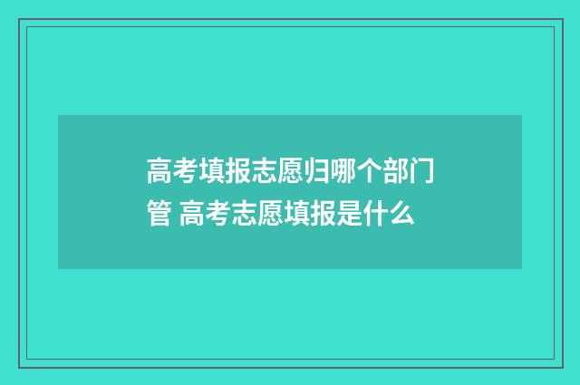 高考填报志愿归哪个部门管 高考志愿填报是什么