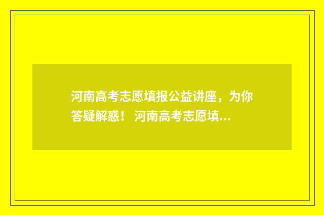 河南高考志愿填报公益讲座，为你答疑解惑！ 河南高考志愿填报时间和截止时间