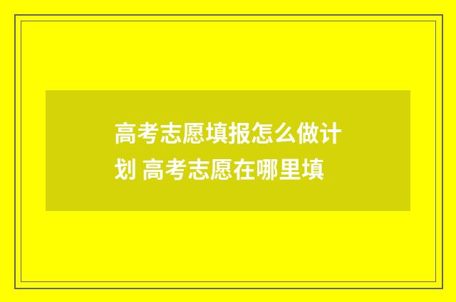 高考志愿填报怎么做计划 高考志愿在哪里填