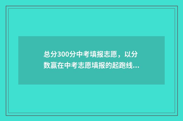 总分300分中考填报志愿，以分数赢在中考志愿填报的起跑线上 中考300分折算了是多少