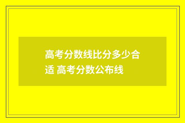 高考分数线比分多少合适 高考分数公布线