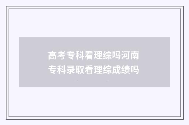 高考专科看理综吗河南 专科录取看理综成绩吗