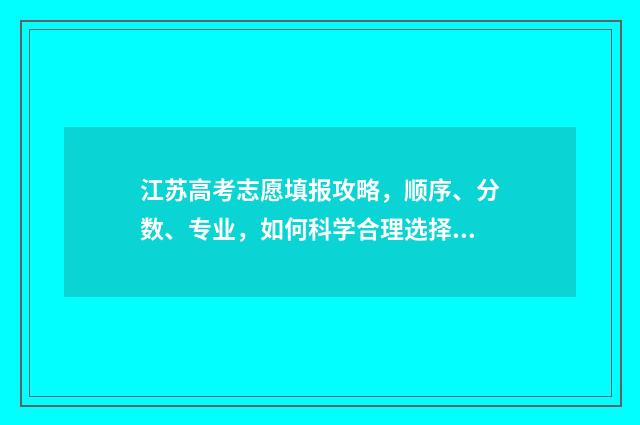江苏高考志愿填报攻略，顺序、分数、专业，如何科学合理选择？ 江苏高考志愿填报规则讲解