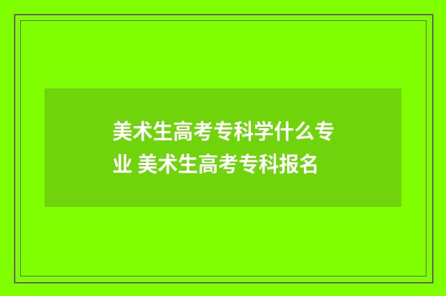 美术生高考专科学什么专业 美术生高考专科报名