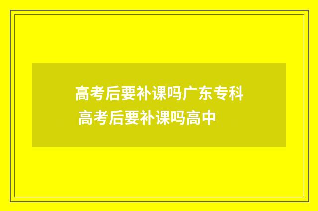 高考后要补课吗广东专科 高考后要补课吗高中