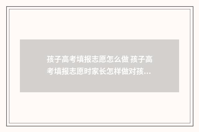 孩子高考填报志愿怎么做 孩子高考填报志愿时家长怎样做对孩子有帮助