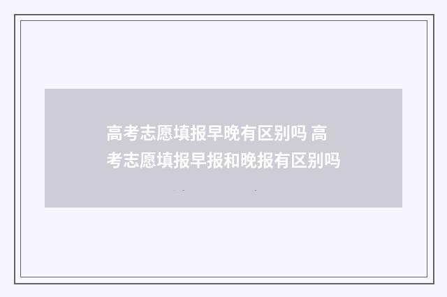 高考志愿填报早晚有区别吗 高考志愿填报早报和晚报有区别吗