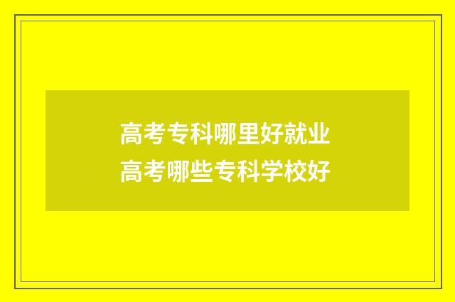 高考专科哪里好就业 高考哪些专科学校好