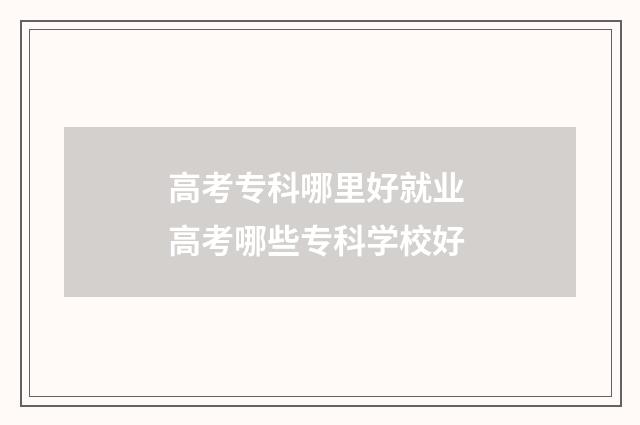 高考专科哪里好就业 高考哪些专科学校好