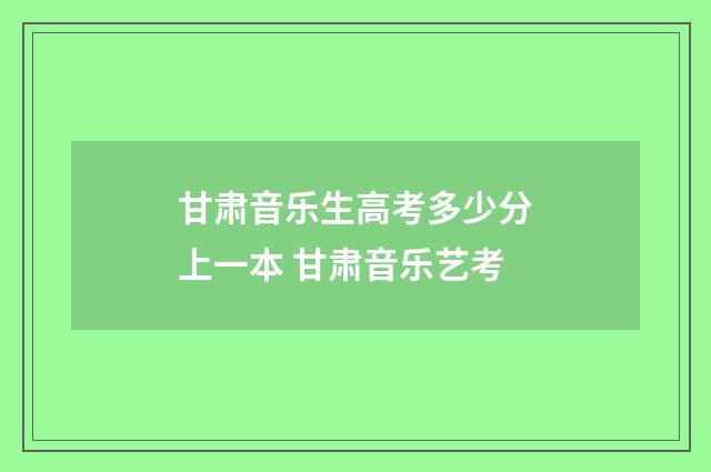 甘肃音乐生高考多少分上一本 甘肃音乐艺考