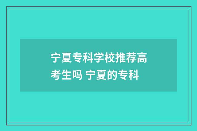 宁夏专科学校推荐高考生吗 宁夏的专科