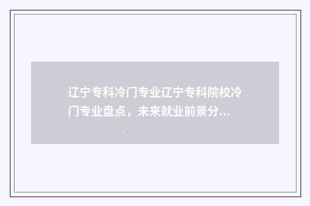 辽宁专科冷门专业辽宁专科院校冷门专业盘点，未来就业前景分析 辽宁专科院校推荐