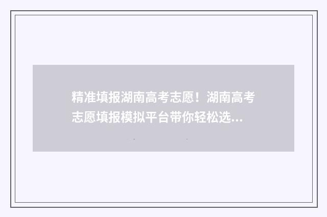 精准填报湖南高考志愿！湖南高考志愿填报模拟平台带你轻松选梦校 湖南省高考填报