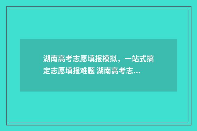 湖南高考志愿填报模拟，一站式搞定志愿填报难题 湖南高考志愿填报指南2024