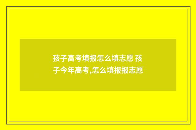孩子高考填报怎么填志愿 孩子今年高考,怎么填报报志愿