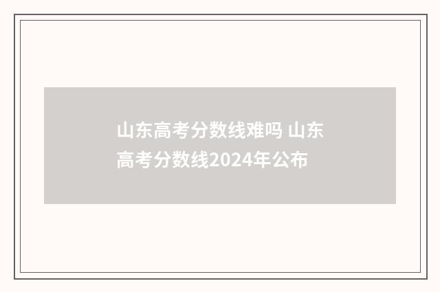 山东高考分数线难吗 山东高考分数线2024年公布