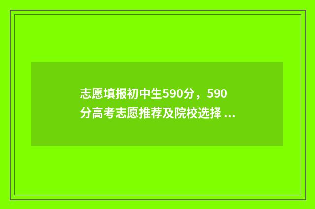 志愿填报初中生590分，590分高考志愿推荐及院校选择 2021初中志愿填报指南