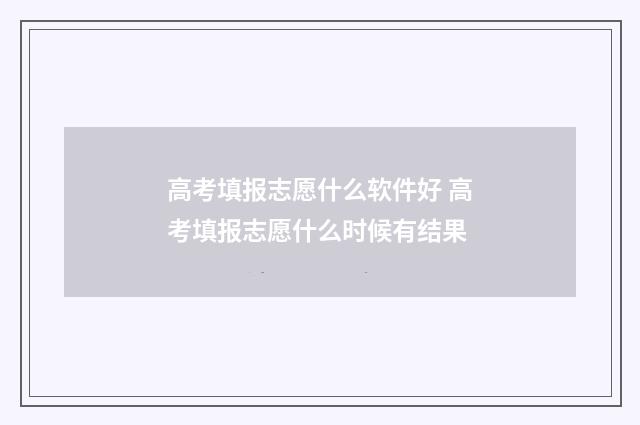 高考填报志愿什么软件好 高考填报志愿什么时候有结果