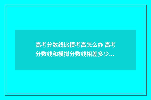 高考分数线比模考高怎么办 高考分数线和模拟分数线相差多少分