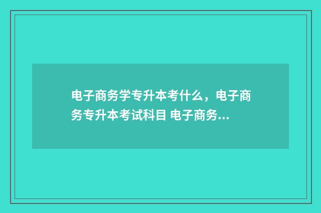 电子商务学专升本考什么，电子商务专升本考试科目 电子商务专升本升什么专业
